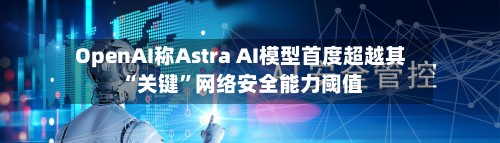 OpenAI称Astra AI模型首度超越其“关键	”网络安全能力阈值-第1张图片
