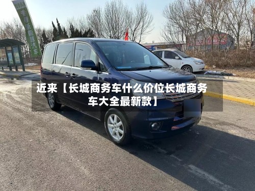 近来【长城商务车什么价位长城商务车大全最新款】