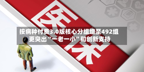 按病种付费3.0版核心分组增至492组 更突出“一老一小”和创新支持-第2张图片